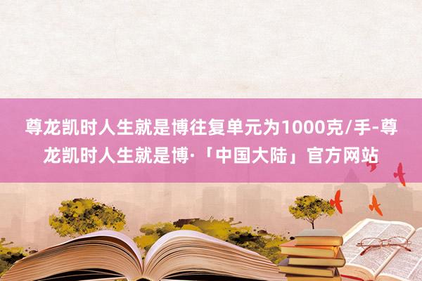 尊龙凯时人生就是博往复单元为1000克/手-尊龙凯时人生就是博·「中国大陆」官方网站