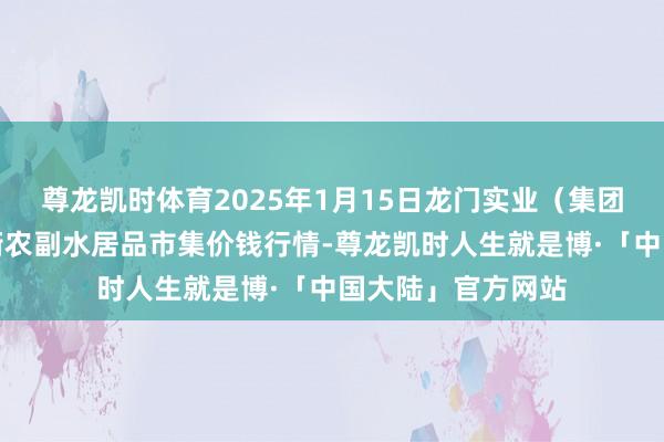 尊龙凯时体育2025年1月15日龙门实业（集团）有限公司西三街农副水居品市集价钱行情-尊龙凯时人生就是博·「中国大陆」官方网站