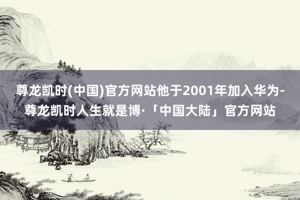 尊龙凯时(中国)官方网站他于2001年加入华为-尊龙凯时人生就是博·「中国大陆」官方网站