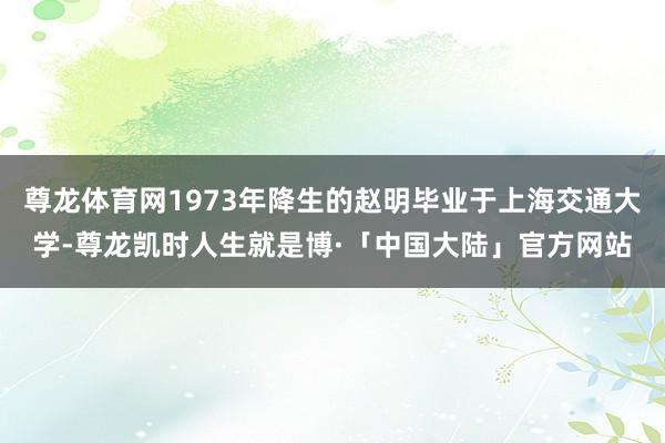 尊龙体育网1973年降生的赵明毕业于上海交通大学-尊龙凯时人生就是博·「中国大陆」官方网站