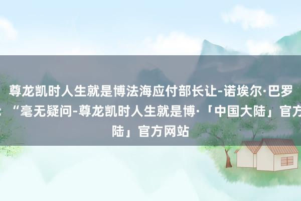 尊龙凯时人生就是博法海应付部长让-诺埃尔·巴罗示意：“毫无疑问-尊龙凯时人生就是博·「中国大陆」官方网站