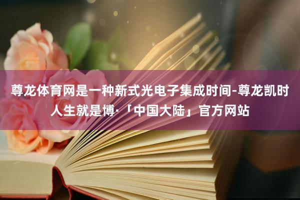 尊龙体育网是一种新式光电子集成时间-尊龙凯时人生就是博·「中国大陆」官方网站