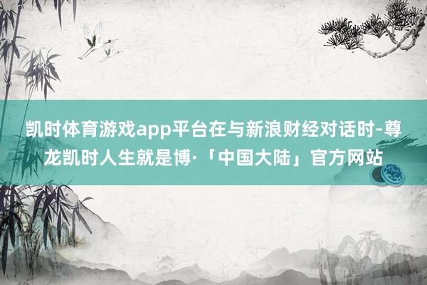 凯时体育游戏app平台　　在与新浪财经对话时-尊龙凯时人生就是博·「中国大陆」官方网站