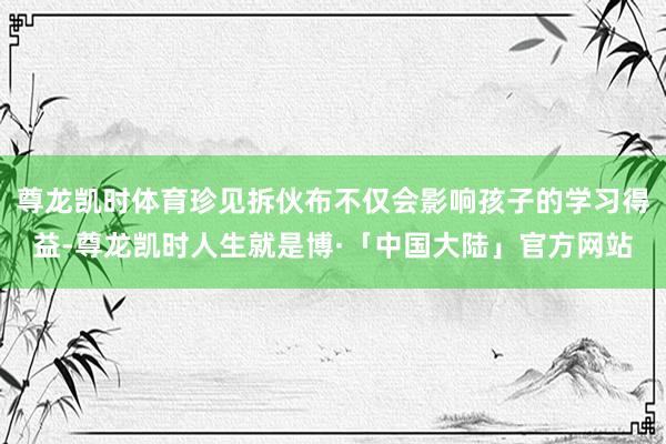 尊龙凯时体育珍见拆伙布不仅会影响孩子的学习得益-尊龙凯时人生就是博·「中国大陆」官方网站