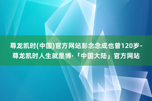 尊龙凯时(中国)官方网站彭念念成也曾120岁-尊龙凯时人生就是博·「中国大陆」官方网站