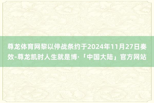 尊龙体育网黎以停战条约于2024年11月27日奏效-尊龙凯时人生就是博·「中国大陆」官方网站