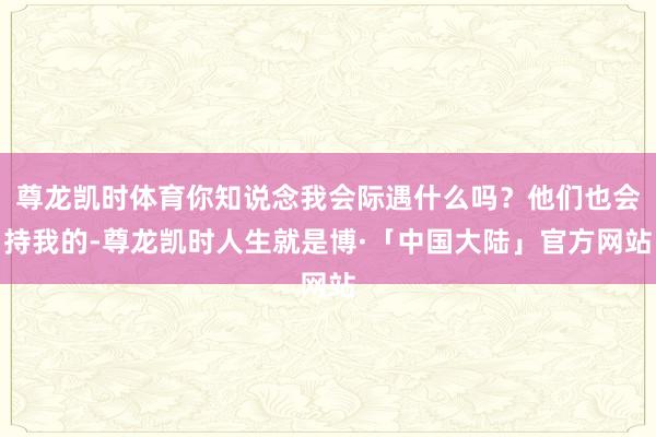 尊龙凯时体育你知说念我会际遇什么吗？他们也会持我的-尊龙凯时人生就是博·「中国大陆」官方网站