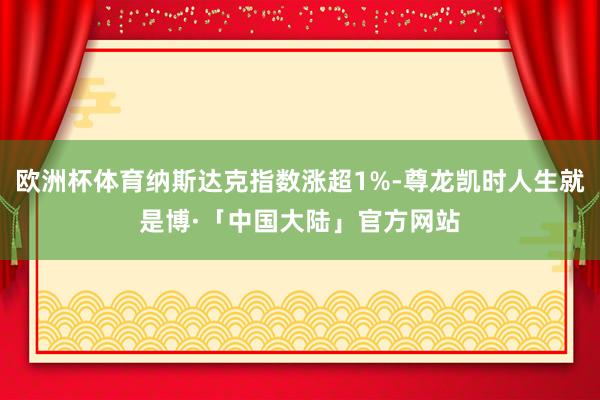 欧洲杯体育纳斯达克指数涨超1%-尊龙凯时人生就是博·「中国大陆」官方网站