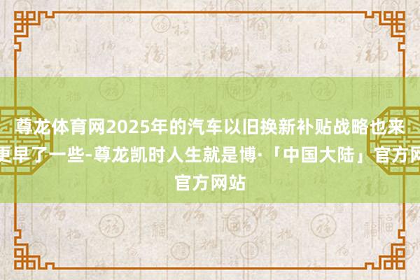 尊龙体育网2025年的汽车以旧换新补贴战略也来得更早了一些-尊龙凯时人生就是博·「中国大陆」官方网站