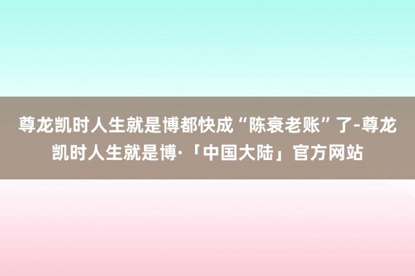 尊龙凯时人生就是博都快成“陈衰老账”了-尊龙凯时人生就是博·「中国大陆」官方网站