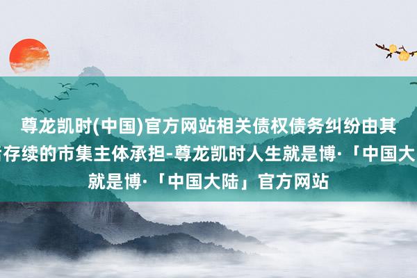 尊龙凯时(中国)官方网站相关债权债务纠纷由其鼓励及变更后存续的市集主体承担-尊龙凯时人生就是博·「中国大陆」官方网站