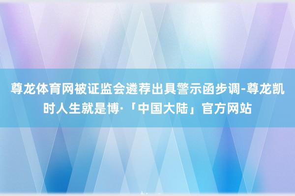 尊龙体育网被证监会遴荐出具警示函步调-尊龙凯时人生就是博·「中国大陆」官方网站