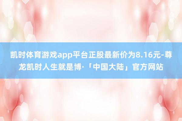 凯时体育游戏app平台正股最新价为8.16元-尊龙凯时人生就是博·「中国大陆」官方网站