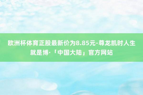 欧洲杯体育正股最新价为8.85元-尊龙凯时人生就是博·「中国大陆」官方网站